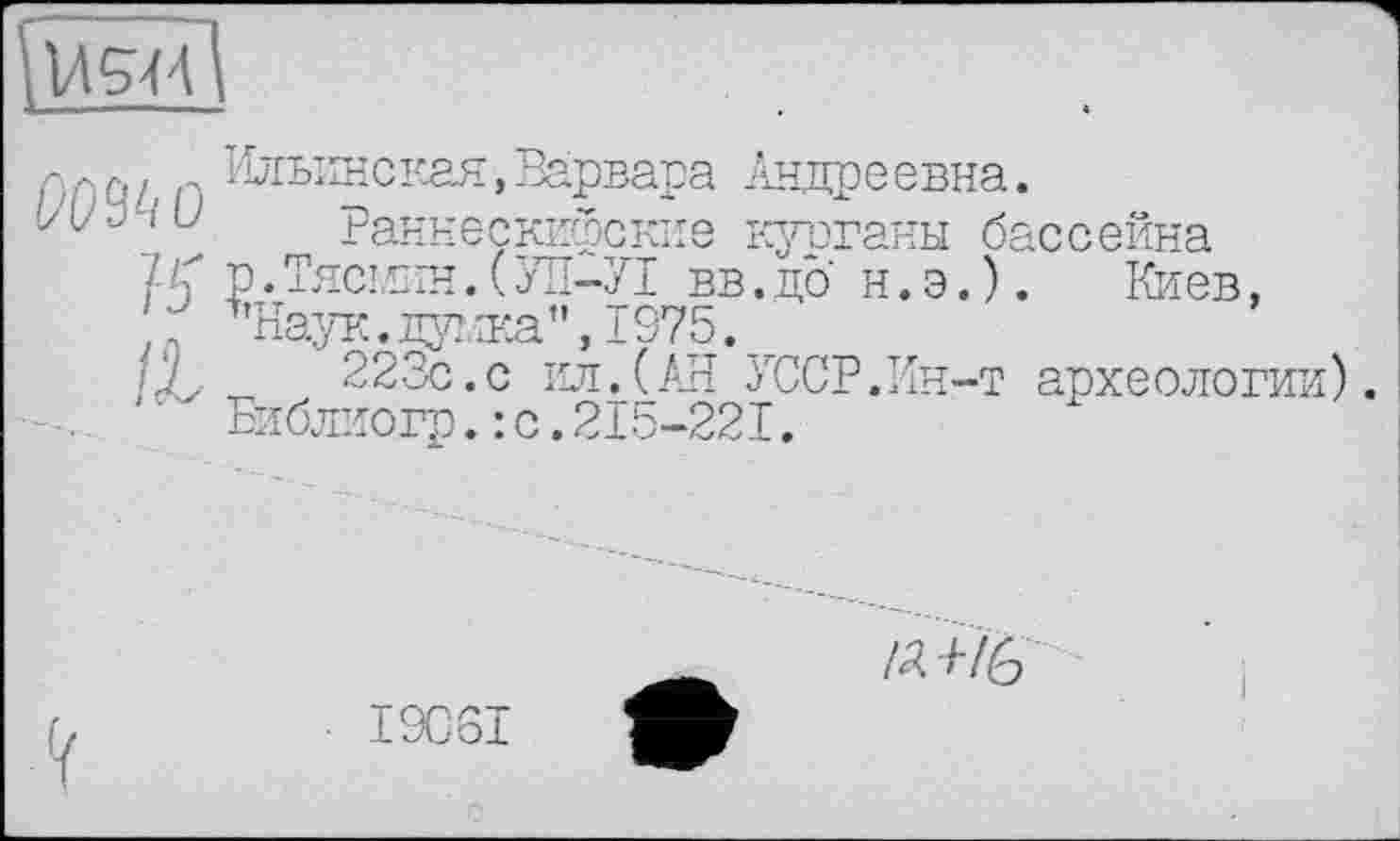 ﻿1Л5ЯІ
Ильинская,Варвара Андреевна.
!/L/.j і U Раннесккфские ураганы бассейна
15 Р*Тяс!К1Н.(УП-У1 вв.до н.э.). Киев,
/X-	223с.с ил.(АН УССР.Ин-т археологии)
Библиогр.:с.215-22I.
/Д /■/£■>
I9CSI